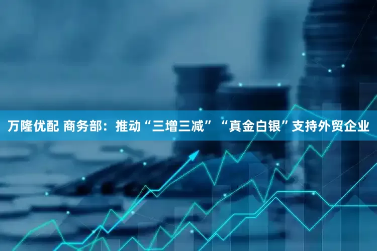 万隆优配 商务部：推动“三增三减” “真金白银”支持外贸企业