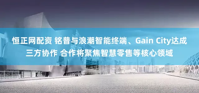 恒正网配资 铭普与浪潮智能终端、Gain City达成三方协作 合作将聚焦智慧零售等核心领域