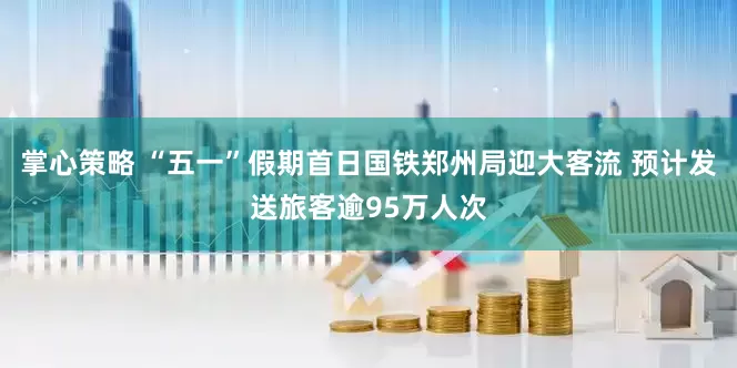 掌心策略 “五一”假期首日国铁郑州局迎大客流 预计发送旅客逾95万人次