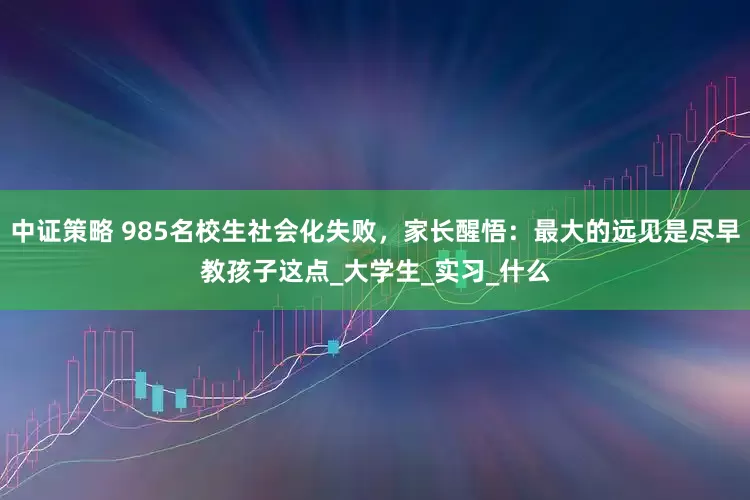 中证策略 985名校生社会化失败，家长醒悟：最大的远见是尽早教孩子这点_大学生_实习_什么