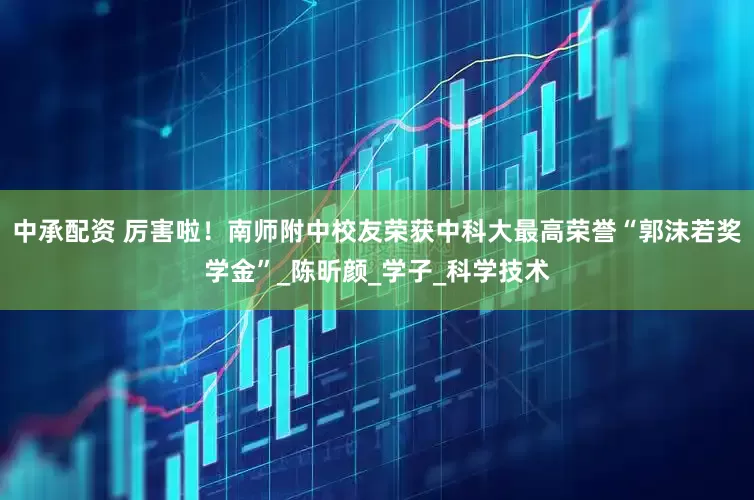 中承配资 厉害啦！南师附中校友荣获中科大最高荣誉“郭沫若奖学金”_陈昕颜_学子_科学技术