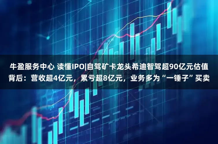 牛盈服务中心 读懂IPO|自驾矿卡龙头希迪智驾超90亿元估值背后：营收超4亿元，累亏超8亿元，业务多为“一锤子”买卖