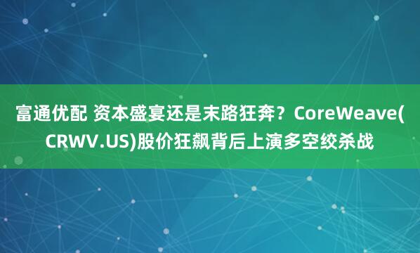富通优配 资本盛宴还是末路狂奔？CoreWeave(CRWV.US)股价狂飙背后上演多空绞杀战
