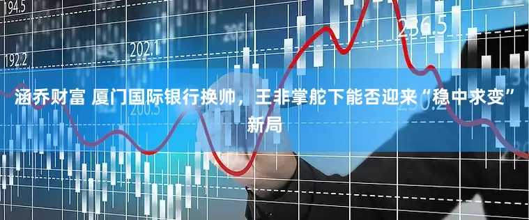 涵乔财富 厦门国际银行换帅，王非掌舵下能否迎来“稳中求变”新局