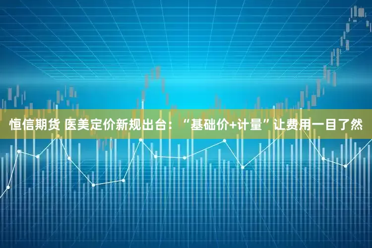 恒信期货 医美定价新规出台：“基础价+计量”让费用一目了然