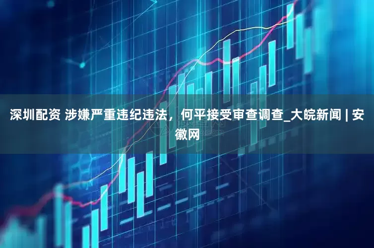 深圳配资 涉嫌严重违纪违法，何平接受审查调查_大皖新闻 | 安徽网