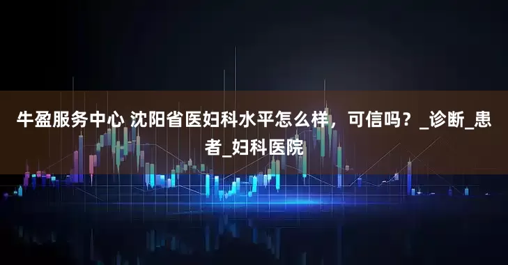 牛盈服务中心 沈阳省医妇科水平怎么样，可信吗？_诊断_患者_妇科医院