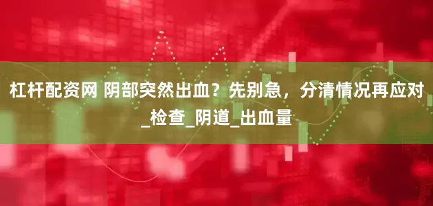 杠杆配资网 阴部突然出血？先别急，分清情况再应对_检查_阴道_出血量