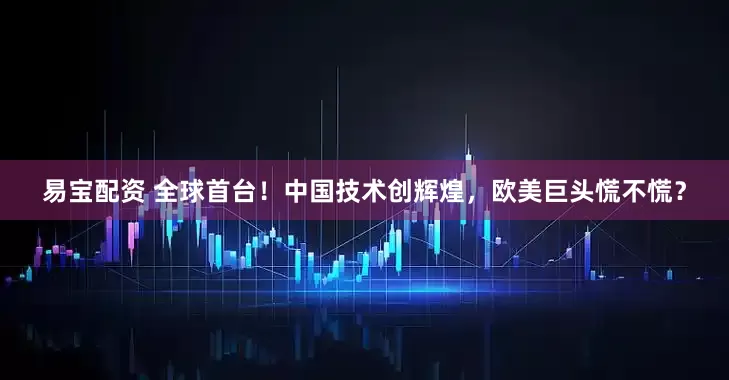 易宝配资 全球首台！中国技术创辉煌，欧美巨头慌不慌？