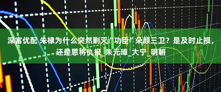 深富优配 朱棣为什么突然剿灭“功臣”朵颜三卫？是及时止损，还是恩将仇报_朱元璋_大宁_明朝