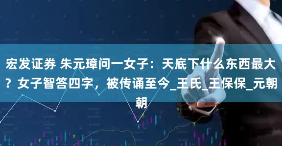 宏发证券 朱元璋问一女子：天底下什么东西最大？女子智答四字，被传诵至今_王氏_王保保_元朝