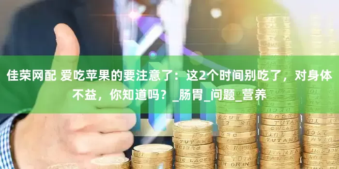 佳荣网配 爱吃苹果的要注意了：这2个时间别吃了，对身体不益，你知道吗？_肠胃_问题_营养