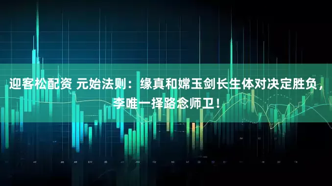 迎客松配资 元始法则：缘真和嫦玉剑长生体对决定胜负，李唯一择路念师卫！