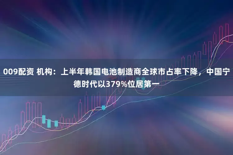 009配资 机构：上半年韩国电池制造商全球市占率下降，中国宁德时代以379%位居第一
