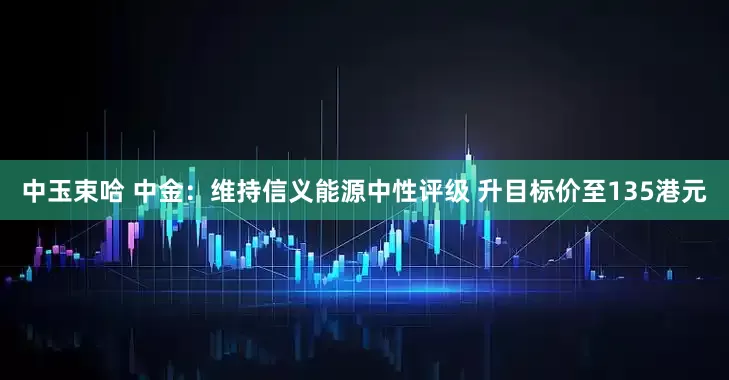 中玉束哈 中金：维持信义能源中性评级 升目标价至135港元