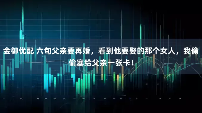 金御优配 六旬父亲要再婚，看到他要娶的那个女人，我偷偷塞给父亲一张卡！