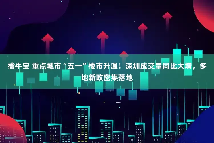 擒牛宝 重点城市“五一”楼市升温！深圳成交量同比大增，多地新政密集落地